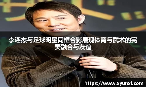 李连杰与足球明星同框合影展现体育与武术的完美融合与友谊